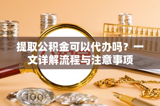 于洪提取公积金可以代办吗？一文详解流程与注意事项