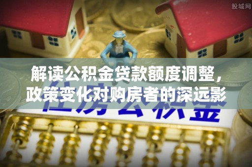于洪解读公积金贷款额度调整，政策变化对购房者的深远影响