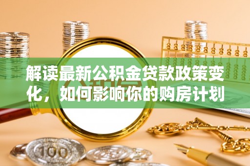 于洪解读最新公积金贷款政策变化，如何影响你的购房计划？