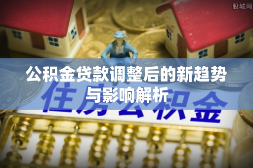 于洪公积金贷款调整后的新趋势与影响解析