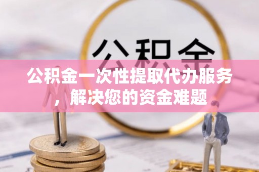 于洪公积金一次性提取代办服务，解决您的资金难题
