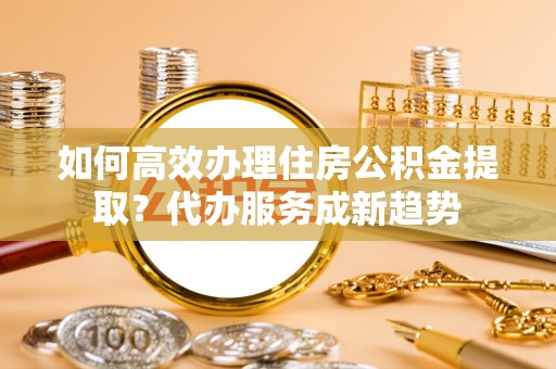 于洪如何高效办理住房公积金提取？代办服务成新趋势