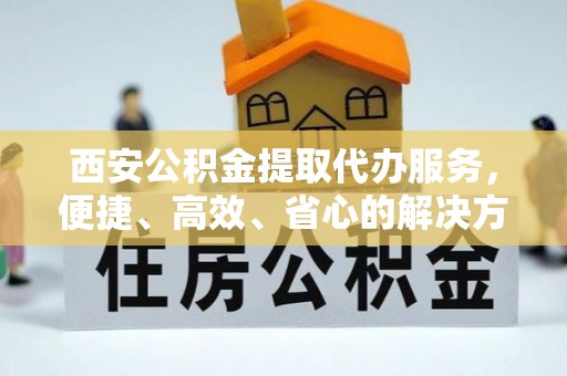 于洪西安公积金提取代办服务，便捷、高效、省心的解决方案