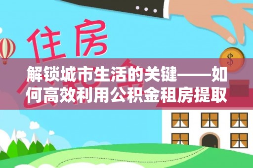 于洪解锁城市生活的关键——如何高效利用公积金租房提取实现居住自由