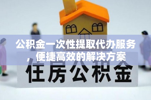 于洪公积金一次性提取代办服务，便捷高效的解决方案