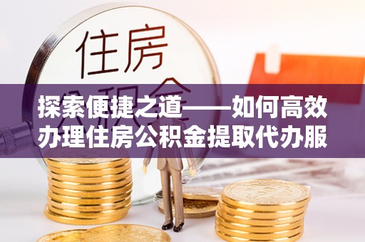 于洪探索便捷之道——如何高效办理住房公积金提取代办服务