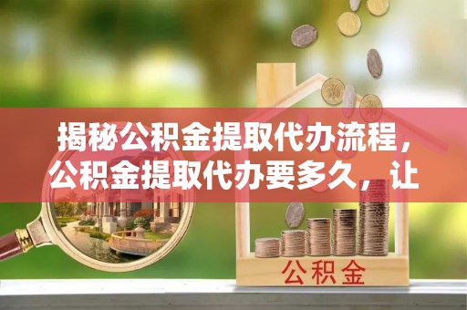 于洪揭秘公积金提取代办流程，公积金提取代办要多久，让你心中有数