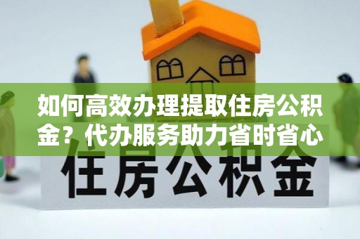 于洪如何高效办理提取住房公积金？代办服务助力省时省心