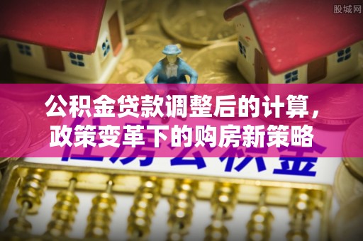 于洪公积金贷款调整后的计算，政策变革下的购房新策略