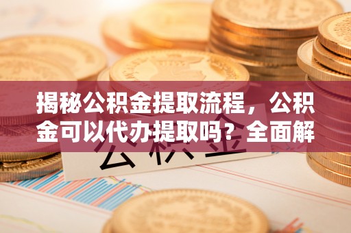 于洪揭秘公积金提取流程，公积金可以代办提取吗？全面解析与操作指南