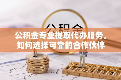 于洪公积金专业提取代办服务，如何选择可靠的合作伙伴