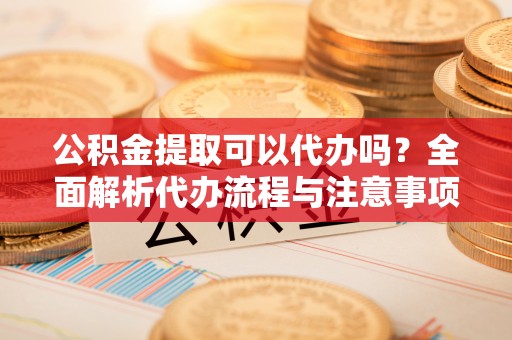 于洪公积金提取可以代办吗？全面解析代办流程与注意事项